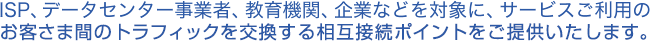 ISP、データセンター事業者、教育機関、企業などを対象に、サービスご利用のお客様間のトラフィックを交換する相互接続ポイントをご提供いたします。
